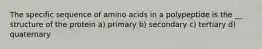 The specific sequence of amino acids in a polypeptide is the __ structure of the protein a) primary b) secondary c) tertiary d) quaternary