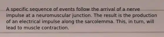 A specific sequence of events follow the arrival of a nerve impulse at a neuromuscular junction. The result is the production of an electrical impulse along the sarcolemma. This, in turn, will lead to muscle contraction.