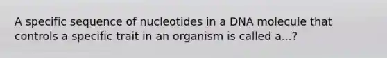 A specific sequence of nucleotides in a DNA molecule that controls a specific trait in an organism is called a...?