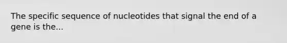 The specific sequence of nucleotides that signal the end of a gene is the...