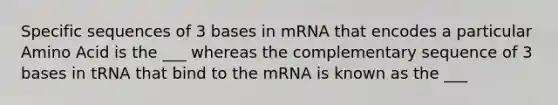 Specific sequences of 3 bases in mRNA that encodes a particular Amino Acid is the ___ whereas the complementary sequence of 3 bases in tRNA that bind to the mRNA is known as the ___