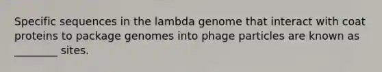 Specific sequences in the lambda genome that interact with coat proteins to package genomes into phage particles are known as ________ sites.