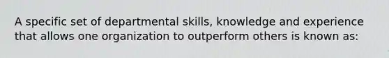 A specific set of departmental skills, knowledge and experience that allows one organization to outperform others is known as: