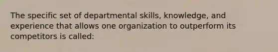 The specific set of departmental skills, knowledge, and experience that allows one organization to outperform its competitors is called: