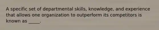 A specific set of departmental skills, knowledge, and experience that allows one organization to outperform its competitors is known as _____.