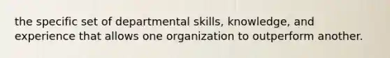 the specific set of departmental skills, knowledge, and experience that allows one organization to outperform another.