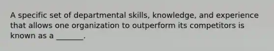 A specific set of departmental skills, knowledge, and experience that allows one organization to outperform its competitors is known as a _______.