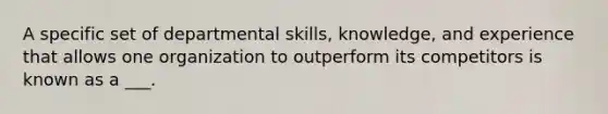 A specific set of departmental skills, knowledge, and experience that allows one organization to outperform its competitors is known as a ___.