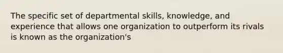 The specific set of departmental skills, knowledge, and experience that allows one organization to outperform its rivals is known as the organization's