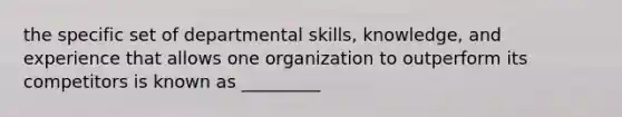 the specific set of departmental skills, knowledge, and experience that allows one organization to outperform its competitors is known as _________