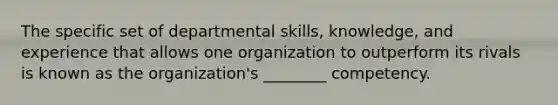 The specific set of departmental skills, knowledge, and experience that allows one organization to outperform its rivals is known as the organization's ________ competency.