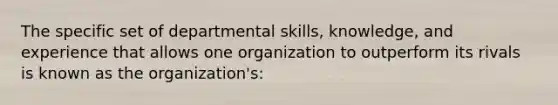 The specific set of departmental skills, knowledge, and experience that allows one organization to outperform its rivals is known as the organization's: