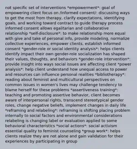 not specific set of interventions *empowerment*: goal of empowering client focus on /informed consent/: discussing ways to get the most from therapy, clarify expectations, identifying goals, and working toward contract to guide therapy process informed consent allows egalitarian and collaborative relationship *self-disclosure*: to make relationship more equal with give and take of personal info, provide modeling, normalize collective experiences, empower clients, establish informed consent *gender-role or social identity analysis*: helps clients identify impact their own gender-role socialization has shaped their values, thoughts, and behaviors *gender-role intervention*: provide insight into ways social issues are affecting client *power analysis*: help client understand how unequal access to power and resources can influence personal realities *bibliotherapy*: reading about feminist and multicultural perspectives on common issues in women's lives may challenge tendency to blame herself for these problems *assertiveness training*: teaching and promoting assertive behavior, client becomes aware of interpersonal rights, transcend stereotypical gender roles, change negative beliefs, implement changes in daily life *reframing and relabeling*: reframing is shifting placing problem internally to social factors and environmental considerations relabeling is changing label or evaluation applied to some behavioral characteristics *social actions*: social activism essential quality to feminist counseling *group work*: helps clients realize they are not alone and gain validation for their experiences by participating in group