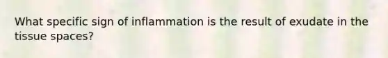 What specific sign of inflammation is the result of exudate in the tissue spaces?