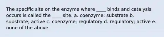 The specific site on the enzyme where ____ binds and catalysis occurs is called the ____ site. a. coenzyme; substrate b. substrate; active c. coenzyme; regulatory d. regulatory; active e. none of the above