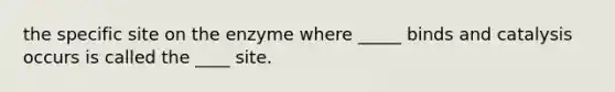 the specific site on the enzyme where _____ binds and catalysis occurs is called the ____ site.