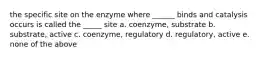 the specific site on the enzyme where ______ binds and catalysis occurs is called the _____ site a. coenzyme, substrate b. substrate, active c. coenzyme, regulatory d. regulatory, active e. none of the above