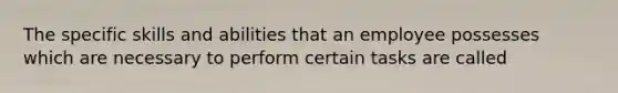 The specific skills and abilities that an employee possesses which are necessary to perform certain tasks are called