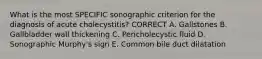 What is the most SPECIFIC sonographic criterion for the diagnosis of acute cholecystitis? CORRECT A. Gallstones B. Gallbladder wall thickening C. Pericholecystic fluid D. Sonographic Murphy's sign E. Common bile duct dilatation