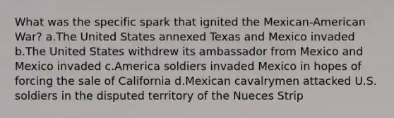 What was the specific spark that ignited the Mexican-American War? a.The United States annexed Texas and Mexico invaded b.The United States withdrew its ambassador from Mexico and Mexico invaded c.America soldiers invaded Mexico in hopes of forcing the sale of California d.Mexican cavalrymen attacked U.S. soldiers in the disputed territory of the Nueces Strip