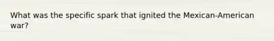 What was the specific spark that ignited the Mexican-American war?