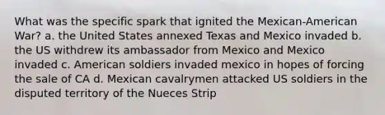 What was the specific spark that ignited the Mexican-American War? a. the United States annexed Texas and Mexico invaded b. the US withdrew its ambassador from Mexico and Mexico invaded c. American soldiers invaded mexico in hopes of forcing the sale of CA d. Mexican cavalrymen attacked US soldiers in the disputed territory of the Nueces Strip