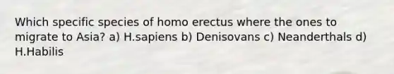 Which specific species of <a href='https://www.questionai.com/knowledge/kI1ONx7LAC-homo-erectus' class='anchor-knowledge'>homo erectus</a> where the ones to migrate to Asia? a) H.sapiens b) Denisovans c) Neanderthals d) H.Habilis