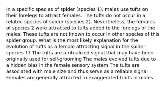 In a specific species of spider (species 1), males use tufts on their forelegs to attract females. The tufts do not occur in a related species of spider (species 2). Nevertheless, the females of species 2 were attracted to tufts added to the forelegs of the males. These tufts are not known to occur in other species of this spider group. What is the most likely explanation for the evolution of tufts as a female attracting signal in the spider species 1? The tufts are a ritualized signal that may have been originally used for self-grooming The males evolved tufts due to a hidden bias in the female sensory system The tufts are associated with male size and thus serve as a reliable signal Females are generally attracted to exaggerated traits in males