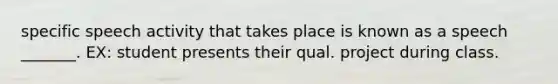 specific speech activity that takes place is known as a speech _______. EX: student presents their qual. project during class.