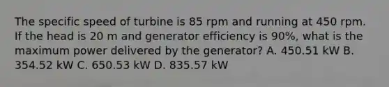 The specific speed of turbine is 85 rpm and running at 450 rpm. If the head is 20 m and generator efficiency is 90%, what is the maximum power delivered by the generator? A. 450.51 kW B. 354.52 kW C. 650.53 kW D. 835.57 kW