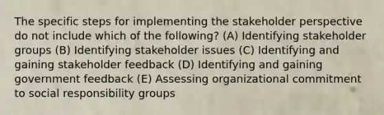 The specific steps for implementing the stakeholder perspective do not include which of the following? (A) Identifying stakeholder groups (B) Identifying stakeholder issues (C) Identifying and gaining stakeholder feedback (D) Identifying and gaining government feedback (E) Assessing organizational commitment to social responsibility groups