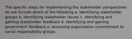 The specific steps for implementing the stakeholder perspectives do not include which of the following a. identifying stakeholder groups b. identifying stakeholder issues c. identifying and gaining stakeholder feedback d. identifying and gaining government feedback e. assessing organization commitment to social responsibility groups