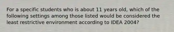 For a specific students who is about 11 years old, which of the following settings among those listed would be considered the least restrictive environment according to IDEA 2004?