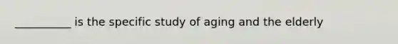 __________ is the specific study of aging and the elderly