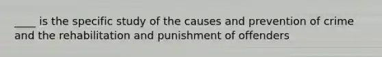 ____ is the specific study of the causes and prevention of crime and the rehabilitation and punishment of offenders