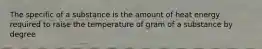 The specific of a substance is the amount of heat energy required to raise the temperature of gram of a substance by degree