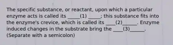 The specific substance, or reactant, upon which a particular enzyme acts is called its _____(1) _____; this substance fits into the enzyme's crevice, which is called its ____(2)______. Enzyme induced changes in the substrate bring the ____(3)______. (Separate with a semicolon)