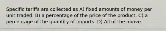 Specific tariffs are collected as A) fixed amounts of money per unit traded. B) a percentage of the price of the product. C) a percentage of the quantity of imports. D) All of the above.