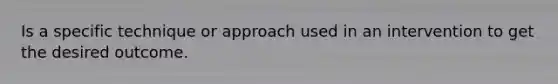 Is a specific technique or approach used in an intervention to get the desired outcome.