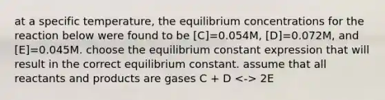 at a specific temperature, the equilibrium concentrations for the reaction below were found to be [C]=0.054M, [D]=0.072M, and [E]=0.045M. choose the equilibrium constant expression that will result in the correct equilibrium constant. assume that all reactants and products are gases C + D 2E