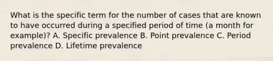 What is the specific term for the number of cases that are known to have occurred during a specified period of time (a month for example)? A. Specific prevalence B. Point prevalence C. Period prevalence D. Lifetime prevalence