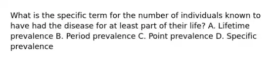 What is the specific term for the number of individuals known to have had the disease for at least part of their life? A. Lifetime prevalence B. Period prevalence C. Point prevalence D. Specific prevalence