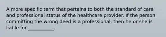 A more specific term that pertains to both the standard of care and professional status of the healthcare provider. If the person committing the wrong deed is a professional, then he or she is liable for ___________.