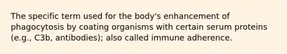 The specific term used for the body's enhancement of phagocytosis by coating organisms with certain serum proteins (e.g., C3b, antibodies); also called immune adherence.