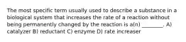 The most specific term usually used to describe a substance in a biological system that increases the rate of a reaction without being permanently changed by the reaction is a(n) ________. A) catalyzer B) reductant C) enzyme D) rate increaser