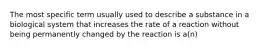 The most specific term usually used to describe a substance in a biological system that increases the rate of a reaction without being permanently changed by the reaction is a(n)