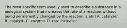 The most specific term usually used to describe a substance in a biological system that increases the rate of a reaction without being permanently changed by the reaction is a(n) A. catalyzer. B. catalyst. C. enzyme. D. rate increaser