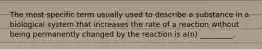 The most specific term usually used to describe a substance in a biological system that increases the rate of a reaction without being permanently changed by the reaction is a(n) _________.