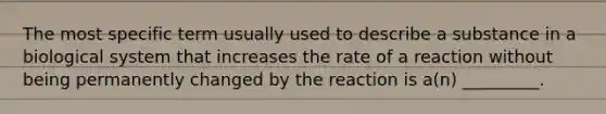 The most specific term usually used to describe a substance in a biological system that increases the rate of a reaction without being permanently changed by the reaction is a(n) _________.