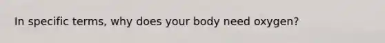 In specific terms, why does your body need oxygen?